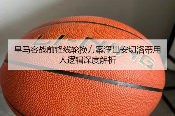 皇马客战前锋线轮换方案浮出安切洛蒂用人逻辑深度解析
